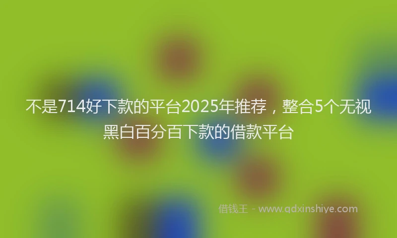 不是714好下款的平台2025年推荐，整合5个无视黑白百分百下款的借款平台