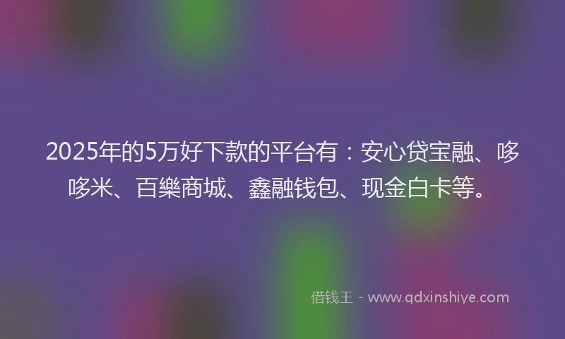 2025年的5万好下款的平台有：安心贷宝融、哆哆米、百樂商城、鑫融钱包、现金白卡等。