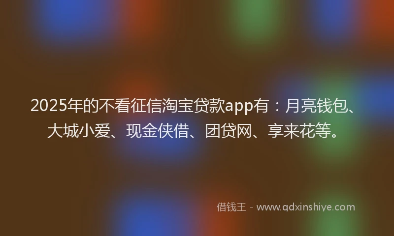 2025年的不看征信淘宝贷款app有：月亮钱包、大城小爱、现金侠借、团贷网、享来花等。