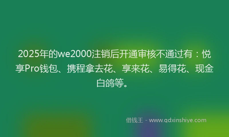 2025年的we2000注销后开通审核不通过有：悦享Pro钱包、携程拿去花、享来花、易得花、现金白鸽等。