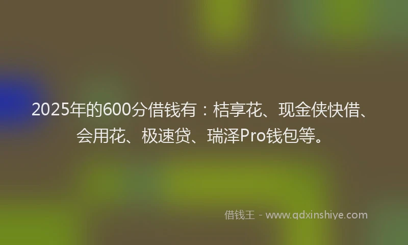 2025年的600分借钱有：桔享花、现金侠快借、会用花、极速贷、瑞泽Pro钱包等。