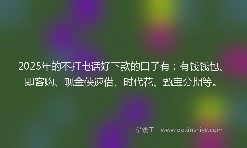 2025年的不打电话好下款的口子有：有钱钱包、即客购、现金侠速借、时代花、甄宝分期等。