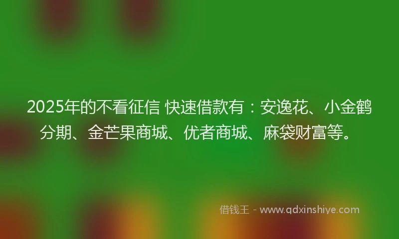 2025年的不看征信 快速借款有：安逸花、小金鹤分期、金芒果商城、优者商城、麻袋财富等。