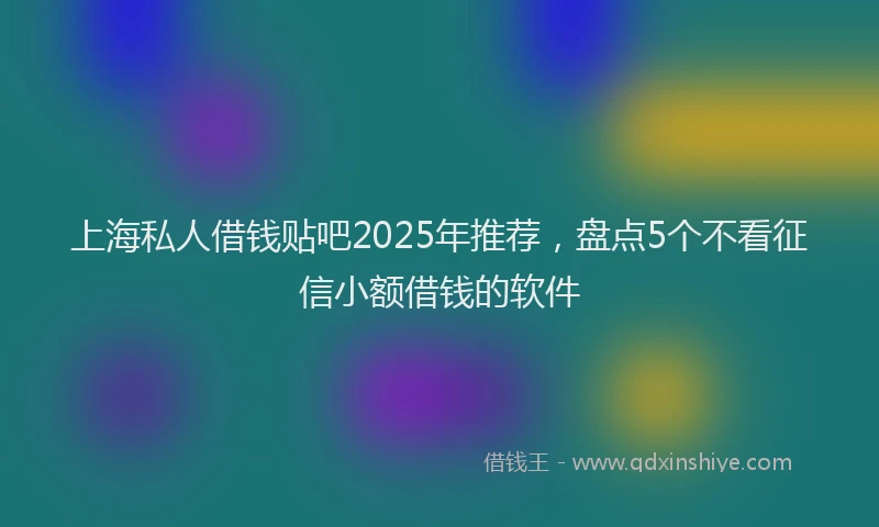 上海私人借钱贴吧2025年推荐，盘点5个不看征信小额借钱的软件