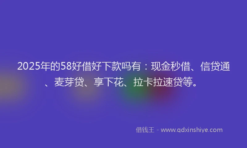 2025年的58好借好下款吗有：现金秒借、信贷通、麦芽贷、享下花、拉卡拉速贷等。