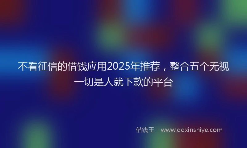 不看征信的借钱应用2025年推荐，整合五个无视一切是人就下款的平台