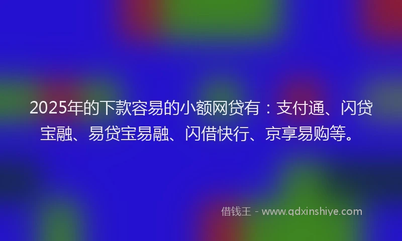 2025年的下款容易的小额网贷有：支付通、闪贷宝融、易贷宝易融、闪借快行、京享易购等。