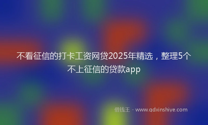 不看征信的打卡工资网贷2025年精选，整理5个不上征信的贷款app