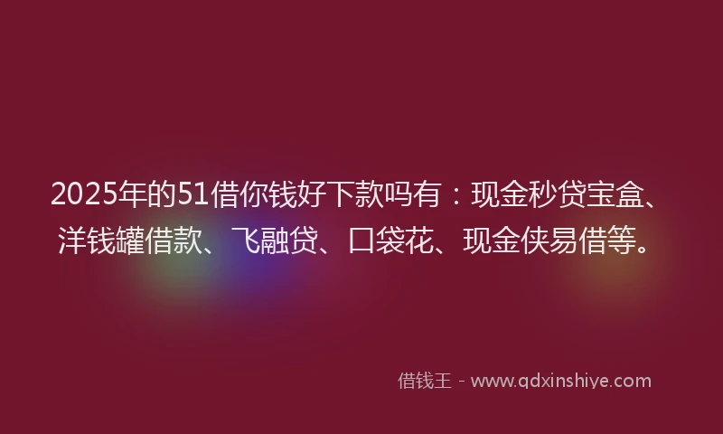 2025年的51借你钱好下款吗有：现金秒贷宝盒、洋钱罐借款、飞融贷、口袋花、现金侠易借等。