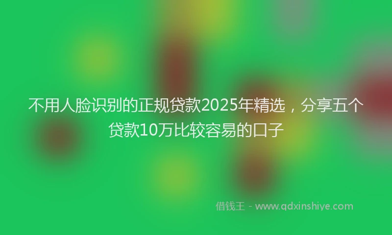 不用人脸识别的正规贷款2025年精选，分享五个贷款10万比较容易的口子