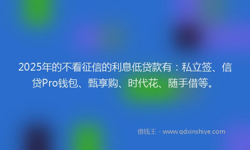 2025年的不看征信的利息低贷款有：私立签、信贷Pro钱包、甄享购、时代花、随手借等。