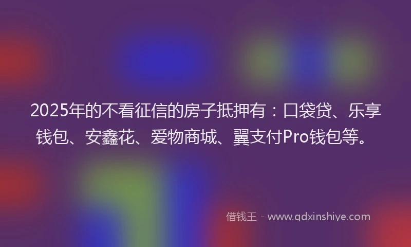 2025年的不看征信的房子抵押有：口袋贷、乐享钱包、安鑫花、爱物商城、翼支付Pro钱包等。