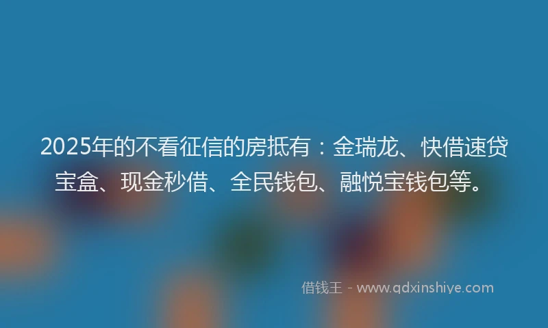 2025年的不看征信的房抵有：金瑞龙、快借速贷宝盒、现金秒借、全民钱包、融悦宝钱包等。