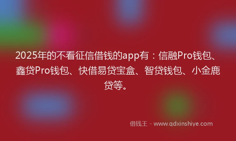 2025年的不看征信借钱的app有：信融Pro钱包、鑫贷Pro钱包、快借易贷宝盒、智贷钱包、小金鹿贷等。