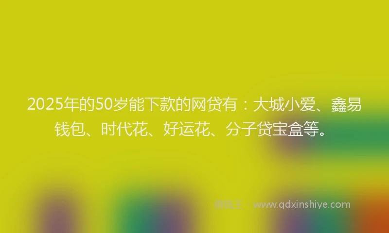 2025年的50岁能下款的网贷有：大城小爱、鑫易钱包、时代花、好运花、分子贷宝盒等。