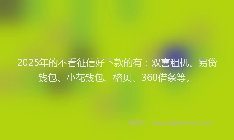 2025年的不看征信好下款的有：双喜租机、易贷钱包、小花钱包、榕贝、360借条等。