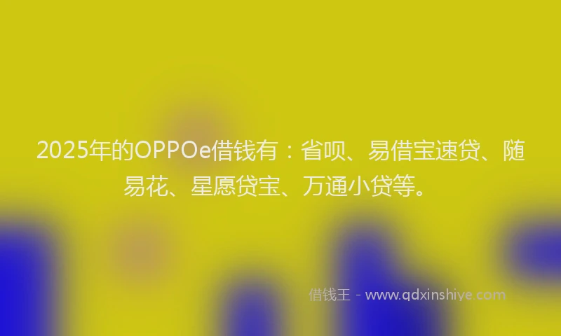 2025年的OPPOe借钱有：省呗、易借宝速贷、随易花、星愿贷宝、万通小贷等。