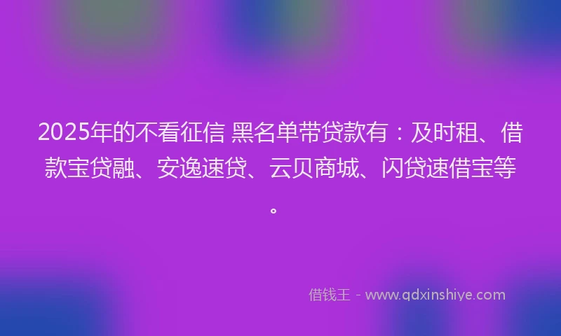 2025年的不看征信 黑名单带贷款有：及时租、借款宝贷融、安逸速贷、云贝商城、闪贷速借宝等。