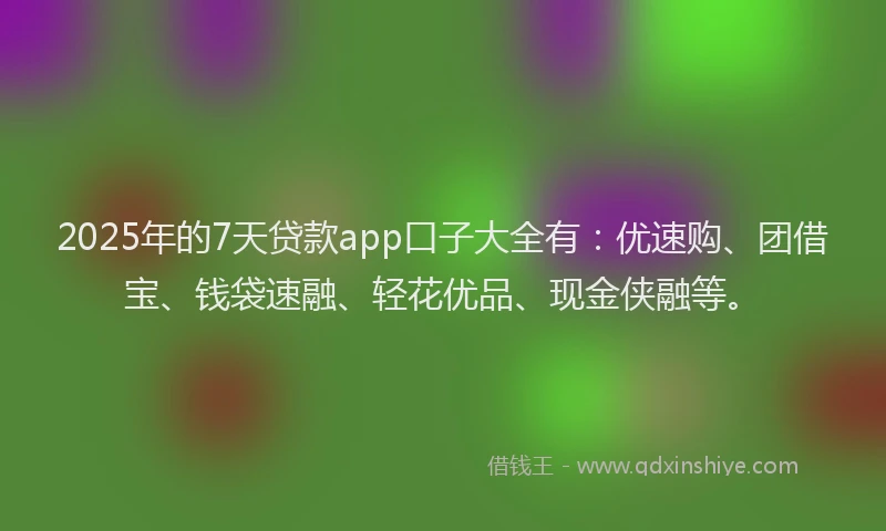 2025年的7天贷款app口子大全有：优速购、团借宝、钱袋速融、轻花优品、现金侠融等。