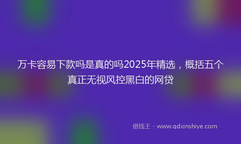万卡容易下款吗是真的吗2025年精选，概括五个真正无视风控黑白的网贷