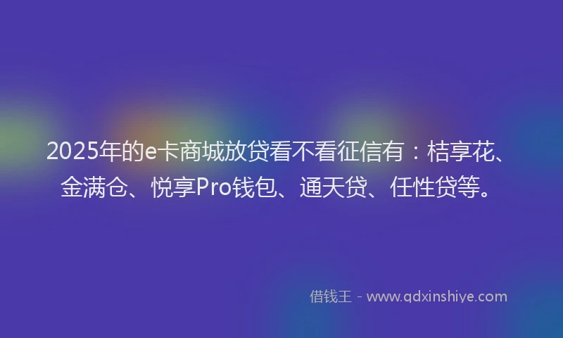 2025年的e卡商城放贷看不看征信有：桔享花、金满仓、悦享Pro钱包、通天贷、任性贷等。