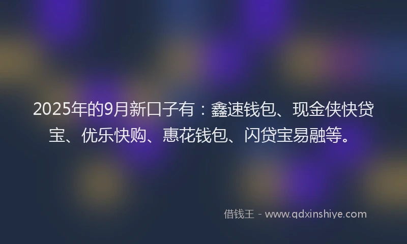 2025年的9月新口子有：鑫速钱包、现金侠快贷宝、优乐快购、惠花钱包、闪贷宝易融等。