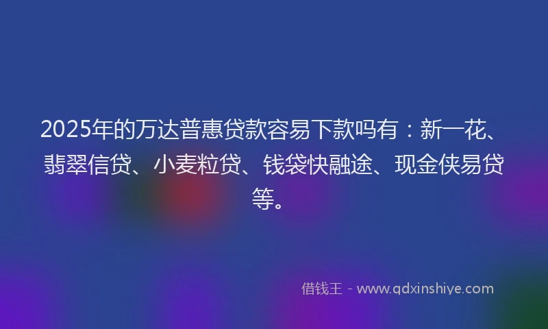 2025年的万达普惠贷款容易下款吗有：新一花、翡翠信贷、小麦粒贷、钱袋快融途、现金侠易贷等。