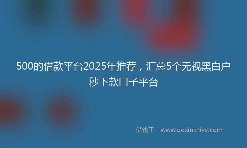 500的借款平台2025年推荐，汇总5个无视黑白户秒下款口子平台