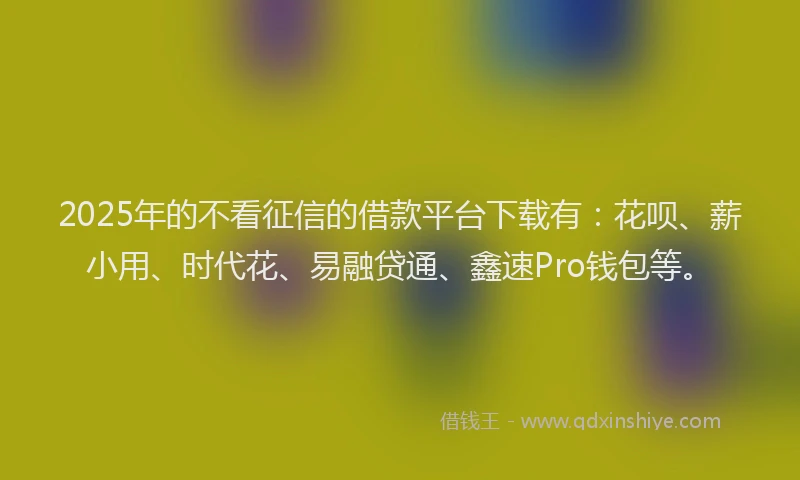 2025年的不看征信的借款平台下载有：花呗、薪小用、时代花、易融贷通、鑫速Pro钱包等。