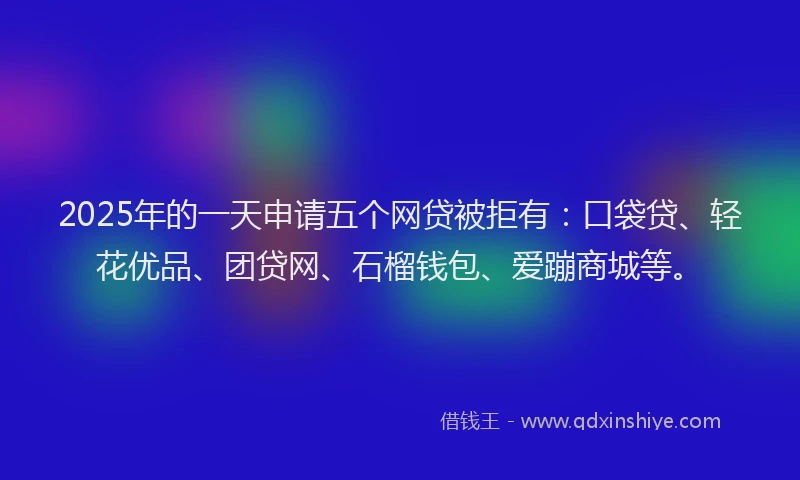 2025年的一天申请五个网贷被拒有：口袋贷、轻花优品、团贷网、石榴钱包、爱蹦商城等。