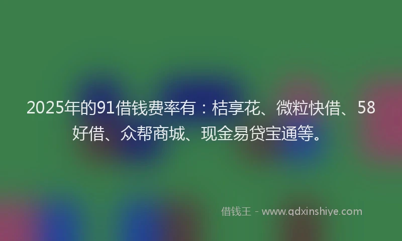 2025年的91借钱费率有：桔享花、微粒快借、58好借、众帮商城、现金易贷宝通等。
