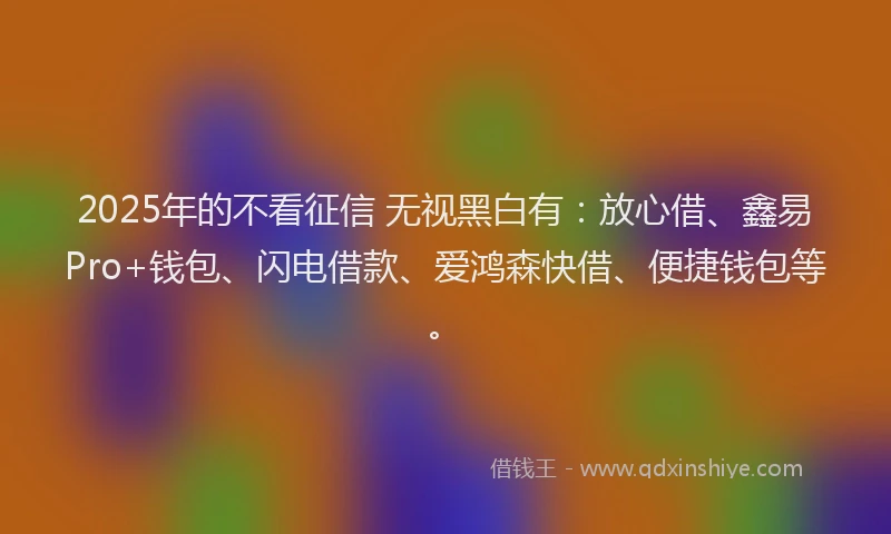 2025年的不看征信 无视黑白有：放心借、鑫易Pro+钱包、闪电借款、爱鸿森快借、便捷钱包等。