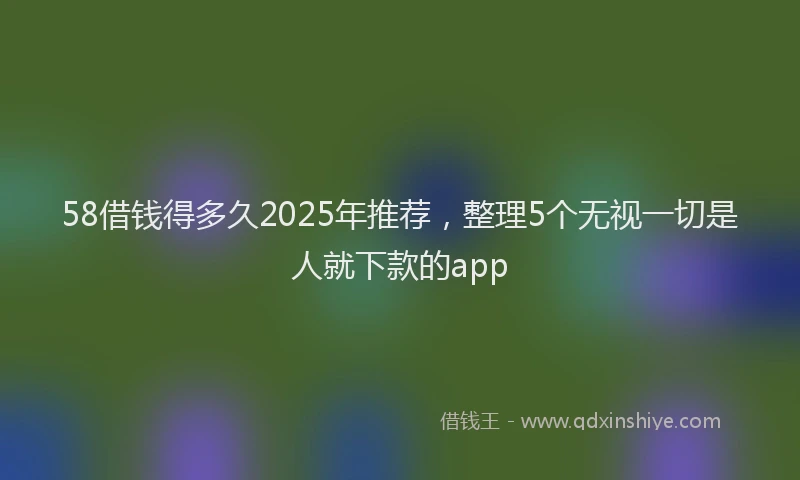 58借钱得多久2025年推荐，整理5个无视一切是人就下款的app