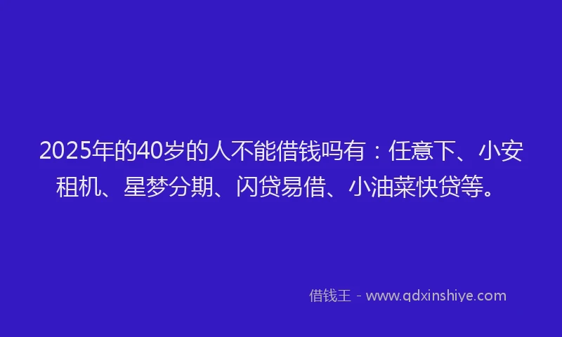 2025年的40岁的人不能借钱吗有：任意下、小安租机、星梦分期、闪贷易借、小油菜快贷等。