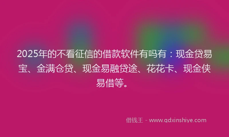 2025年的不看征信的借款软件有吗有：现金贷易宝、金满仓贷、现金易融贷途、花花卡、现金侠易借等。