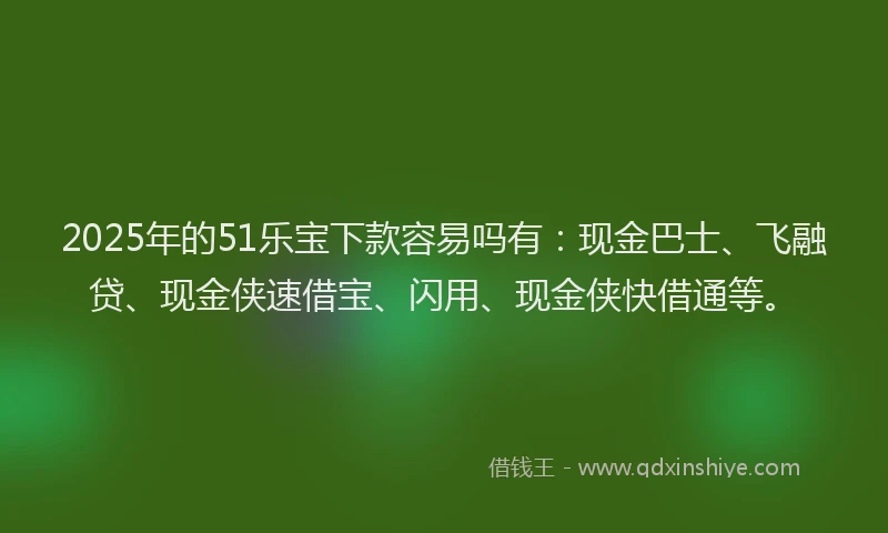 2025年的51乐宝下款容易吗有：现金巴士、飞融贷、现金侠速借宝、闪用、现金侠快借通等。