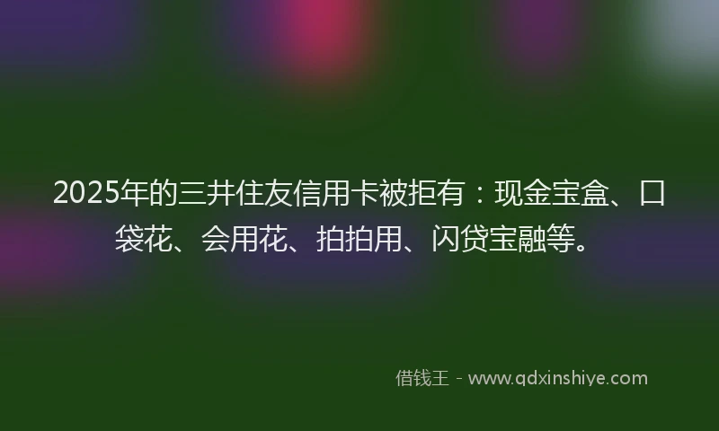 2025年的三井住友信用卡被拒有：现金宝盒、口袋花、会用花、拍拍用、闪贷宝融等。
