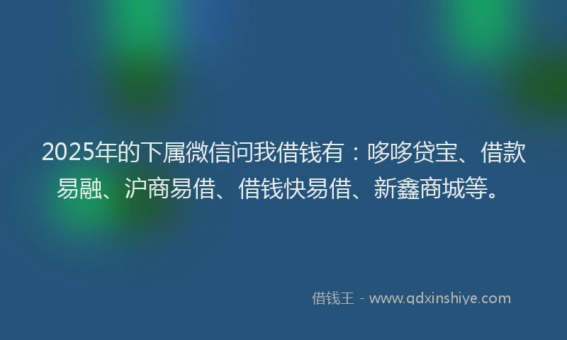 2025年的下属微信问我借钱有：哆哆贷宝、借款易融、沪商易借、借钱快易借、新鑫商城等。