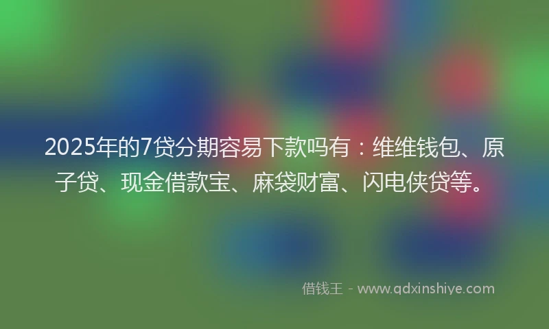 2025年的7贷分期容易下款吗有：维维钱包、原子贷、现金借款宝、麻袋财富、闪电侠贷等。