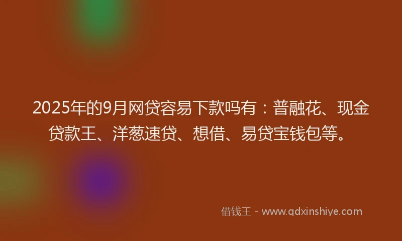 2025年的9月网贷容易下款吗有：普融花、现金贷款王、洋葱速贷、想借、易贷宝钱包等。