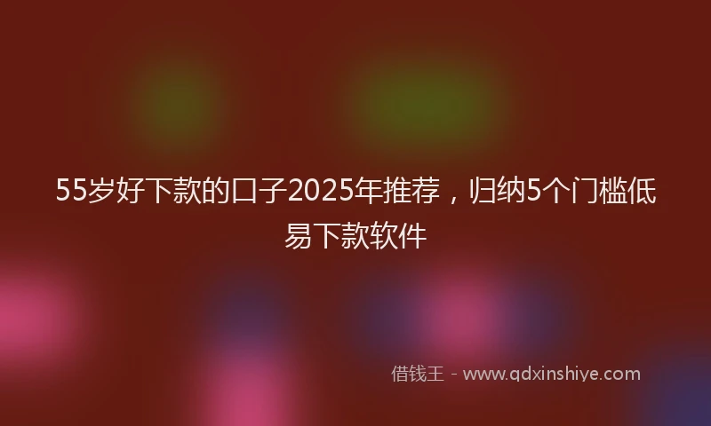 55岁好下款的口子2025年推荐，归纳5个门槛低易下款软件
