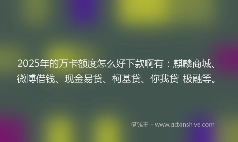 2025年的万卡额度怎么好下款啊有：麒麟商城、微博借钱、现金易贷、柯基贷、你我贷-极融等。