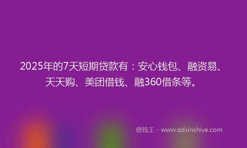 2025年的7天短期贷款有：安心钱包、融资易、天天购、美团借钱、融360借条等。
