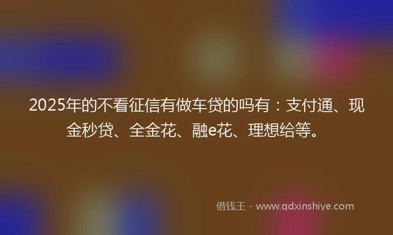 2025年的不看征信有做车贷的吗有：支付通、现金秒贷、全金花、融e花、理想给等。