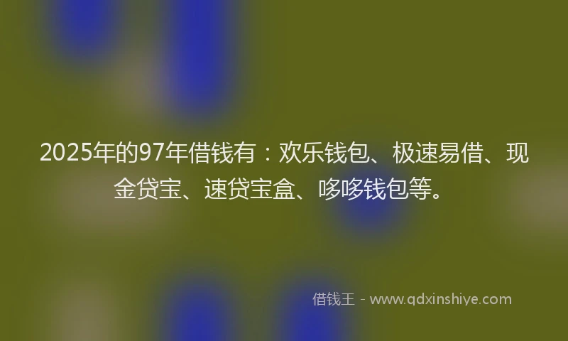 2025年的97年借钱有：欢乐钱包、极速易借、现金贷宝、速贷宝盒、哆哆钱包等。