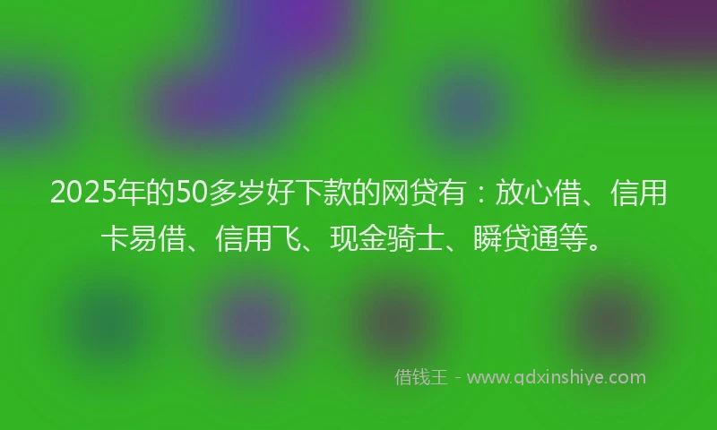 2025年的50多岁好下款的网贷有：放心借、信用卡易借、信用飞、现金骑士、瞬贷通等。