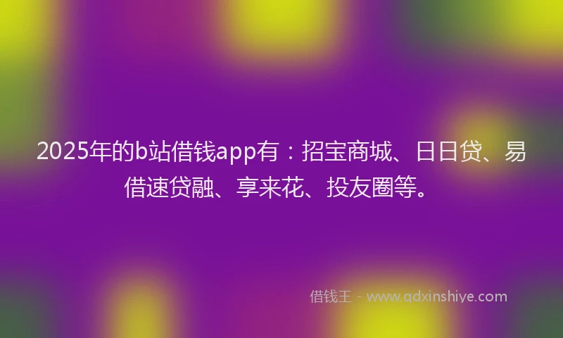 2025年的b站借钱app有：招宝商城、日日贷、易借速贷融、享来花、投友圈等。