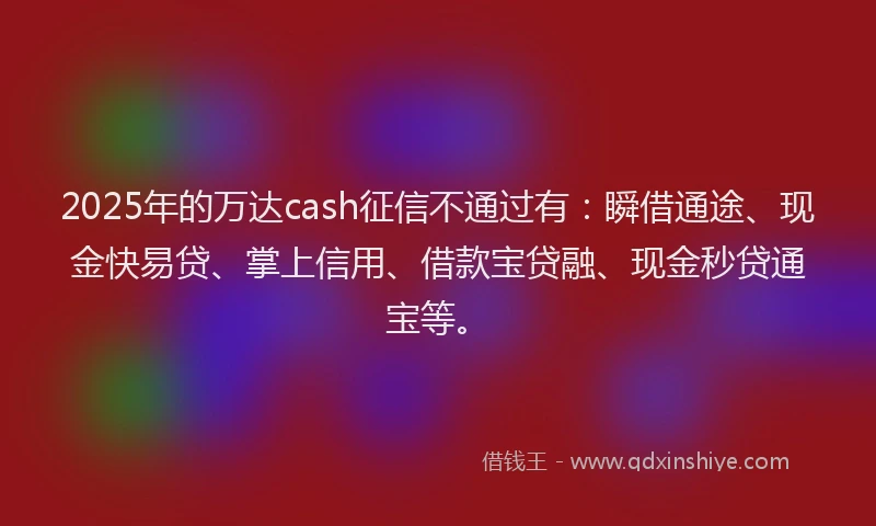 2025年的万达cash征信不通过有：瞬借通途、现金快易贷、掌上信用、借款宝贷融、现金秒贷通宝等。