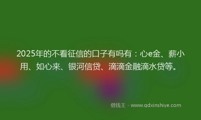 2025年的不看征信的口子有吗有：心e金、薪小用、如心来、银河信贷、滴滴金融滴水贷等。