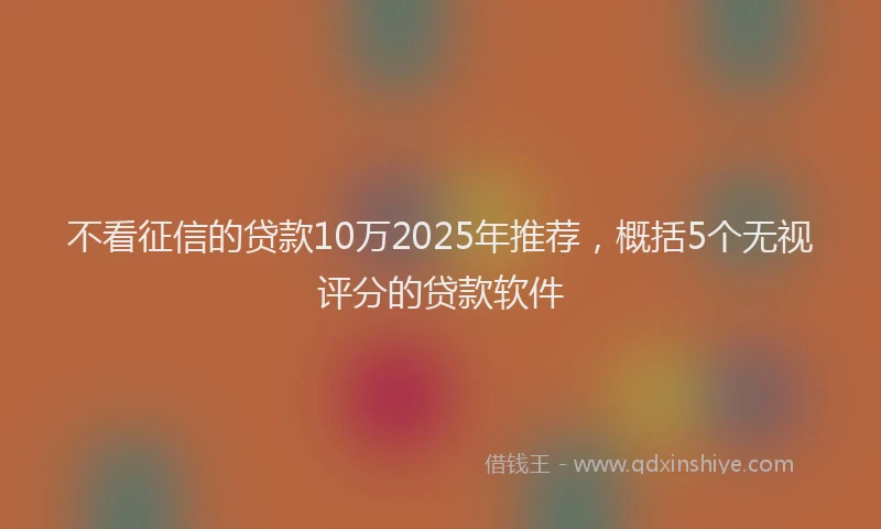不看征信的贷款10万2025年推荐，概括5个无视评分的贷款软件